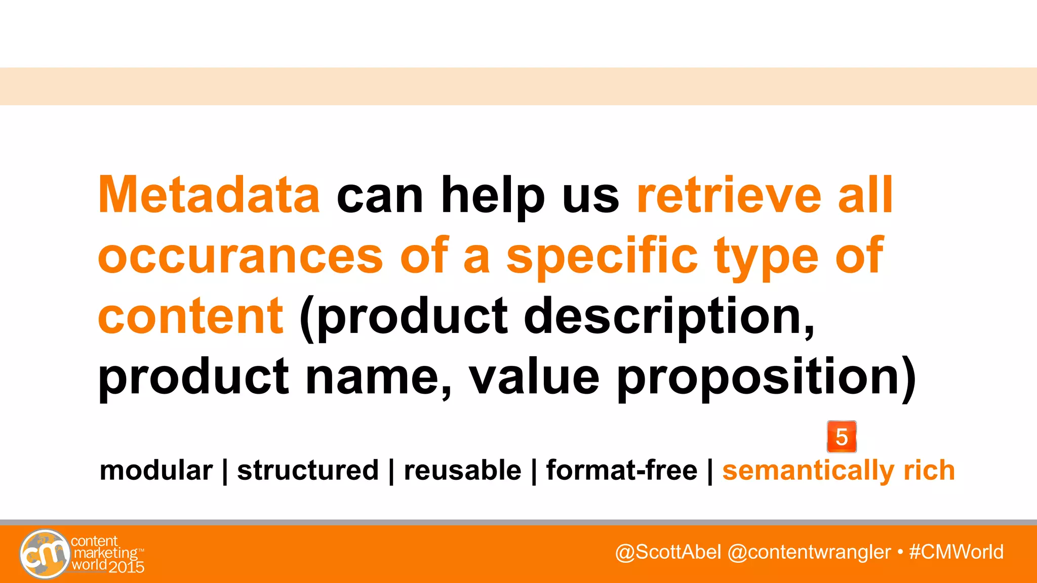 @ScottAbel @contentwrangler • #CMWorld
Metadata can help us retrieve all
occurances of a specific type of
content (product description,
product name, value proposition)
modular | structured | reusable | format-free | semantically rich
 