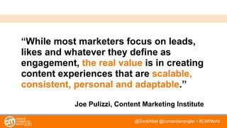 @ScottAbel @contentwrangler • #CMWorld
“While most marketers focus on leads,
likes and whatever they define as
engagement, the real value is in creating
content experiences that are scalable,
consistent, personal and adaptable.”
Joe Pulizzi, Content Marketing Institute
 