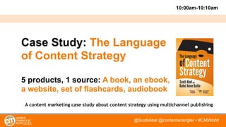@ScottAbel @contentwrangler • #CMWorld
Case Study: The Language
of Content Strategy
5 products, 1 source: A book, an ebook,
a website, set of flashcards, audiobook
A content marketing case study about content strategy using multichannel publishing
10:00am-10:10am
 
