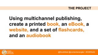 @ScottAbel @contentwrangler • #CMWorld
Using multichannel publishing,
create a printed book, an eBook, a
website, and a set of flashcards,
and an audiobook
THE PROJECT
 