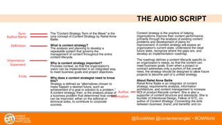 @ScottAbel @contentwrangler • #CMWorld
THE AUDIO SCRIPT
Essay
Author Name
Importance
Statement
Definition
Term
Author
Information
The “Content Strategy Term of the Week” is the
core concept of Content Strategy by Rahel Anne
Bailie.
What is content strategy?
The analysis and planning to develop a
repeatable system that governs the
management of content throughout the entire
content lifecycle.
Why is content strategy important?
Provides context, so that the organization’s
vision can be implemented in an integrated way,
to meet business goals and project objectives.
Why does a content strategist need to know
this?
Strategy is deﬁned as “alternatives chosen to
make happen a desired future, such as
achievement of a goal or solution to a problem.”
A content strategy, then, is the analysis phase of
a business problem that determines how content
can be improved, either on the editorial or
technical sides, to contribute to corporate
success.
Content strategy is the practice of helping
organizations improve their content performance,
primarily through the analysis of existing content
problems and development of plans for
improvement. A content strategy will assess an
organization’s current state, understand the ideal
future state, recognize where the gaps are, and
develop an implementation roadmap. 
The roadmap deﬁnes a content lifecycle speciﬁc to
an organization’s needs, so that the content can
meet business goals. Even when a project or
contract addresses only a portion of the overall
need, the strategy should be designed to allow future
projects to become part of a uniﬁed strategy.
About Rahel Anne Bailie
Rahel Anne Bailie is an integrator of content
strategy, requirements analysis, information
architecture, and content management to increase
ROI of product lifecycle content. She is also a
supporter of content structure and standards. She is
founder of Intentional Design, Fellow of STC, co-
author of Content Strategy: Connecting the dots
between business, brand, and beneﬁts, and co-
 