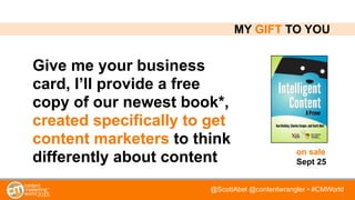 @ScottAbel @contentwrangler • #CMWorld
MY GIFT TO YOU
Give me your business
card, I’ll provide a free
copy of our newest book*,
created specifically to get
content marketers to think
differently about content on sale 
Sept 25
 