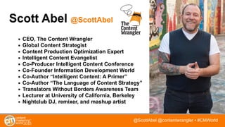 @ScottAbel @contentwrangler • #CMWorld
Scott Abel @ScottAbel
• CEO, The Content Wrangler
• Global Content Strategist
• Content Production Optimization Expert
• Intelligent Content Evangelist
• Co-Producer Intelligent Content Conference
• Co-Founder Information Development World
• Co-Author “Intelligent Content: A Primer”
• Co-Author “The Language of Content Strategy”
• Translators Without Borders Awareness Team
• Lecturer at University of California, Berkeley
• Nightclub DJ, remixer, and mashup artist
 