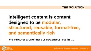 @ScottAbel @contentwrangler • #CMWorld
Intelligent content is content
designed to be modular,
structured, reusable, format-free,
and semantically rich
THE SOLUTION
We will cover each of these characteristics, but first…
 