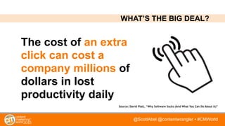 @ScottAbel @contentwrangler • #CMWorld
The cost of an extra
click can cost a
company millions of
dollars in lost
productivity daily
Source: David Platt, “Why Software Sucks (And What You Can Do About It)”
WHAT’S THE BIG DEAL?
 
