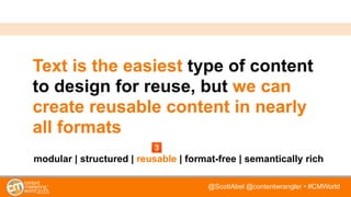 @ScottAbel @contentwrangler • #CMWorld
Text is the easiest type of content
to design for reuse, but we can
create reusable content in nearly
all formats
modular | structured | reusable | format-free | semantically rich
 