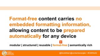 @ScottAbel @contentwrangler • #CMWorld
Format-free content carries no
embedded formatting information,
allowing content to be prepared
automatically for any device
modular | structured | reusable | format-free | semantically rich
 