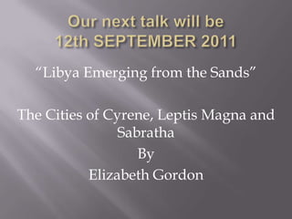Our next talk will be12th SEPTEMBER 2011  “Libya Emerging from the Sands” The Cities of Cyrene, Leptis Magna and Sabratha By Elizabeth Gordon 
