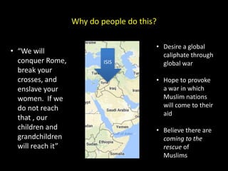 Why do people do this?
ISIS
• Desire a global
caliphate through
global war
• Hope to provoke
a war in which
Muslim nations
will come to their
aid
• Believe there are
coming to the
rescue of
Muslims
• “We will
conquer Rome,
break your
crosses, and
enslave your
women. If we
do not reach
that , our
children and
grandchildren
will reach it”
 