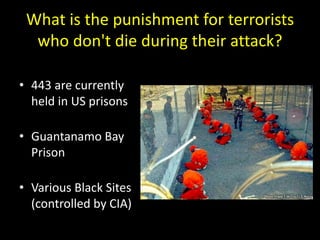 What is the punishment for terrorists
who don't die during their attack?
• 443 are currently
held in US prisons
• Guantanamo Bay
Prison
• Various Black Sites
(controlled by CIA)
 