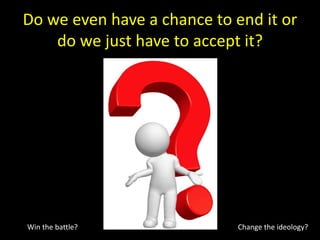 Do we even have a chance to end it or
do we just have to accept it?
Win the battle? Change the ideology?
 