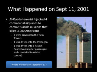 What Happened on Sept 11, 2001
• Al-Qaeda terrorist hijacked 4
commercial airplanes to
commit suicide missions that
killed 3,000 Americans
– 2 were driven into the Twin
Towers
– 1 was driven into the Pentagon
– 1 was driven into a field in
Pennsylvania (after passengers
and crew tried to retake
control)
Where were you on September 11?
 