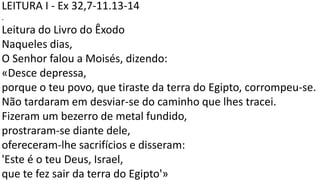 LEITURA I - Ex 32,7-11.13-14
.
Leitura do Livro do Êxodo
Naqueles dias,
O Senhor falou a Moisés, dizendo:
«Desce depressa,
porque o teu povo, que tiraste da terra do Egipto, corrompeu-se.
Não tardaram em desviar-se do caminho que lhes tracei.
Fizeram um bezerro de metal fundido,
prostraram-se diante dele,
ofereceram-lhe sacrifícios e disseram:
'Este é o teu Deus, Israel,
que te fez sair da terra do Egipto'»
 
