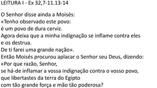 LEITURA I - Ex 32,7-11.13-14
.
O Senhor disse ainda a Moisés:
«Tenho observado este povo:
é um povo de dura cerviz.
Agora deixa que a minha indignação se inflame contra eles
e os destrua.
De ti farei uma grande nação».
Então Moisés procurou aplacar o Senhor seu Deus, dizendo:
«Por que razão, Senhor,
se há-de inflamar a vossa indignação contra o vosso povo,
que libertastes da terra do Egipto
com tão grande força e mão tão poderosa?
 