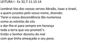 LEITURA I - Ex 32,7-11.13-14
.
Lembrai-Vos dos vossos servos Abraão, Isaac e Israel,
a quem jurastes pelo vosso nome, dizendo:
'Farei a vossa descendência tão numerosa
como as estrelas do céu
e dar-lhe-ei para sempre em herança
toda a terra que vos prometi'».
Então o Senhor desistiu do mal
com que tinha ameaçado o seu povo.
 