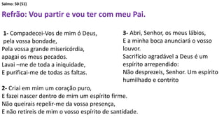 Salmo: 50 (51)
Refrão: Vou partir e vou ter com meu Pai.
1- Compadecei-Vos de mim ó Deus,
pela vossa bondade,
Pela vossa grande misericórdia,
apagai os meus pecados.
Lavai –me de toda a iniquidade,
E purificai-me de todas as faltas.
2- Criai em mim um coração puro,
E fazei nascer dentro de mim um espírito firme.
Não queirais repelir-me da vossa presença,
E não retireis de mim o vosso espírito de santidade.
3- Abri, Senhor, os meus lábios,
E a minha boca anunciará o vosso
louvor.
Sacrifício agradável a Deus é um
espírito arrependido:
Não desprezeis, Senhor. Um espírito
humilhado e contrito
 