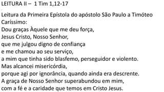 LEITURA II – 1 Tim 1,12-17
.
Leitura da Primeira Epístola do apóstolo São Paulo a Timóteo
Caríssimo:
Dou graças Àquele que me deu força,
Jesus Cristo, Nosso Senhor,
que me julgou digno de confiança
e me chamou ao seu serviço,
a mim que tinha sido blasfemo, perseguidor e violento.
Mas alcancei misericórdia,
porque agi por ignorância, quando ainda era descrente.
A graça de Nosso Senhor superabundou em mim,
com a fé e a caridade que temos em Cristo Jesus.
 