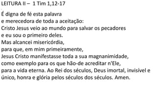 LEITURA II – 1 Tim 1,12-17
.
É digna de fé esta palavra
e merecedora de toda a aceitação:
Cristo Jesus veio ao mundo para salvar os pecadores
e eu sou o primeiro deles.
Mas alcancei misericórdia,
para que, em mim primeiramente,
Jesus Cristo manifestasse toda a sua magnanimidade,
como exemplo para os que hão-de acreditar n'Ele,
para a vida eterna. Ao Rei dos séculos, Deus imortal, invisível e
único, honra e glória pelos séculos dos séculos. Amen.
 