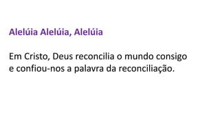 Alelúia Alelúia, Alelúia
Em Cristo, Deus reconcilia o mundo consigo
e confiou-nos a palavra da reconciliação.
 