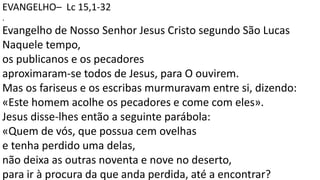 EVANGELHO– Lc 15,1-32
.
Evangelho de Nosso Senhor Jesus Cristo segundo São Lucas
Naquele tempo,
os publicanos e os pecadores
aproximaram-se todos de Jesus, para O ouvirem.
Mas os fariseus e os escribas murmuravam entre si, dizendo:
«Este homem acolhe os pecadores e come com eles».
Jesus disse-lhes então a seguinte parábola:
«Quem de vós, que possua cem ovelhas
e tenha perdido uma delas,
não deixa as outras noventa e nove no deserto,
para ir à procura da que anda perdida, até a encontrar?
 