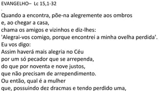 EVANGELHO– Lc 15,1-32
.
Quando a encontra, põe-na alegremente aos ombros
e, ao chegar a casa,
chama os amigos e vizinhos e diz-lhes:
'Alegrai-vos comigo, porque encontrei a minha ovelha perdida'.
Eu vos digo:
Assim haverá mais alegria no Céu
por um só pecador que se arrependa,
do que por noventa e nove justos,
que não precisam de arrependimento.
Ou então, qual é a mulher
que, possuindo dez dracmas e tendo perdido uma,
 
