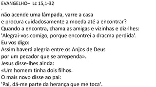 EVANGELHO– Lc 15,1-32
.
não acende uma lâmpada, varre a casa
e procura cuidadosamente a moeda até a encontrar?
Quando a encontra, chama as amigas e vizinhas e diz-lhes:
'Alegrai-vos comigo, porque encontrei a dracma perdida'.
Eu vos digo:
Assim haverá alegria entre os Anjos de Deus
por um pecador que se arrependa».
Jesus disse-lhes ainda:
«Um homem tinha dois filhos.
O mais novo disse ao pai:
'Pai, dá-me parte da herança que me toca'.
 