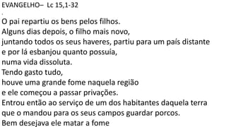 EVANGELHO– Lc 15,1-32
.
O pai repartiu os bens pelos filhos.
Alguns dias depois, o filho mais novo,
juntando todos os seus haveres, partiu para um país distante
e por lá esbanjou quanto possuía,
numa vida dissoluta.
Tendo gasto tudo,
houve uma grande fome naquela região
e ele começou a passar privações.
Entrou então ao serviço de um dos habitantes daquela terra
que o mandou para os seus campos guardar porcos.
Bem desejava ele matar a fome
 