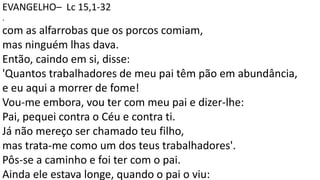 EVANGELHO– Lc 15,1-32
.
com as alfarrobas que os porcos comiam,
mas ninguém lhas dava.
Então, caindo em si, disse:
'Quantos trabalhadores de meu pai têm pão em abundância,
e eu aqui a morrer de fome!
Vou-me embora, vou ter com meu pai e dizer-lhe:
Pai, pequei contra o Céu e contra ti.
Já não mereço ser chamado teu filho,
mas trata-me como um dos teus trabalhadores'.
Pôs-se a caminho e foi ter com o pai.
Ainda ele estava longe, quando o pai o viu:
 