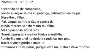 EVANGELHO– Lc 15,1-32
.
Enchendo-se de compaixão,
correu a lançar-se-lhe ao pescoço, cobrindo-o de beijos.
Disse-lhe o filho:
'Pai, pequei contra o Céu e contra ti.
Já não mereço ser chamado teu filho'.
Mas o pai disse aos servos:
'Trazei depressa a melhor túnica e vesti-lha.
Ponde-lhe um anel no dedo e sandálias nos pés.
Trazei o vitelo gordo e matai-o.
Comamos e festejemos, porque este meu filho estava morto e
 