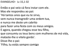 EVANGELHO– Lc 15,1-32
.
Então o pai veio cá fora instar com ele.
Mas ele respondeu ao pai:
'Há tantos anos que eu te sirvo,
sem nunca transgredir uma ordem tua,
e nunca me deste um cabrito
para fazer uma festa com os meus amigos.
E agora, quando chegou esse teu filho,
que consumiu os teus bens com mulheres de má vida,
mataste-lhe o vitelo gordo'.
Disse-lhe o pai:
'Filho, tu estás sempre comigo
 