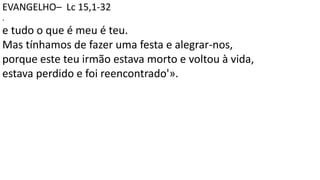 EVANGELHO– Lc 15,1-32
.
e tudo o que é meu é teu.
Mas tínhamos de fazer uma festa e alegrar-nos,
porque este teu irmão estava morto e voltou à vida,
estava perdido e foi reencontrado'».
 