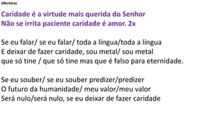 Ofertório
Caridade é a virtude mais querida do Senhor
Não se irrita paciente caridade é amor. 2x
Se eu falar/ se eu falar/ toda a língua/toda a língua
E deixar de fazer caridade, sou metal/ sou metal
que só tine / que só tine mas que é falso para eternidade.
Se eu souber/ se eu souber predizer/predizer
O futuro da humanidade/ meu valor/meu valor
Será nulo/será nulo, se eu deixar de fazer caridade
 
