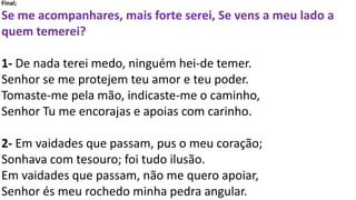 Final;
Se me acompanhares, mais forte serei, Se vens a meu lado a
quem temerei?
1- De nada terei medo, ninguém hei-de temer.
Senhor se me protejem teu amor e teu poder.
Tomaste-me pela mão, indicaste-me o caminho,
Senhor Tu me encorajas e apoias com carinho.
2- Em vaidades que passam, pus o meu coração;
Sonhava com tesouro; foi tudo ilusão.
Em vaidades que passam, não me quero apoiar,
Senhor és meu rochedo minha pedra angular.
 