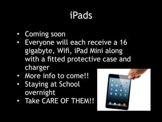 iPads
• Coming soon
• Everyone will each receive a 16
gigabyte, Wiﬁ, iPad Mini along
with a ﬁtted protective case and
charger
• More info to come!!
• Staying at School  
overnight
• Take CARE OF THEM!!
 