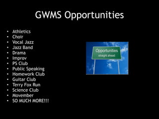 GWMS Opportunities
• Athletics
• Choir
• Vocal Jazz
• Jazz Band
• Drama
• Improv
• PS Club
• Public Speaking
• Homework Club
• Guitar Club
• Terry Fox Run
• Science Club
• Movember
• SO MUCH MORE!!!
 