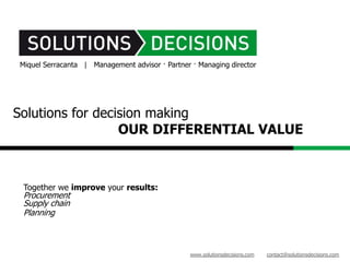 Miquel Serracanta | Management advisor · Partner · Managing director




Solutions for decision making
                  OUR DIFFERENTIAL VALUE



 Together we improve your results:
 Procurement
 Supply chain
 Planning



                                                www.solutionsdecisions.com   contact@solutionsdecisions.com
 