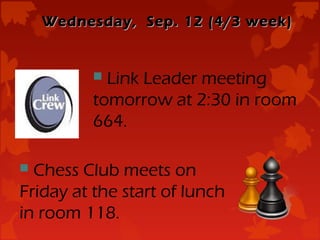 Wednesday, Sep. 12 (4/3 week)


           Link Leader meeting
          tomorrow at 2:30 in room
          664.

 Chess Club meets on
Friday at the start of lunch
in room 118.
 