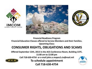 Financial Readiness Program
Financial Education Classes offered to Service Members and their Families.
Upcoming Class:
CONSUMER RIGHTS, OBLIGATIONS AND SCAMS
Offered September 12th, 2013 in the ACS Conference Room, Building 137C.
11:00 am to 12:00 pm
Call 718-630-4754 or e-mail john.e.mapes2.civ@mail.mil
To schedule appointment
Call 718-630-4754
 