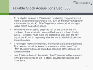 Taxable Stock Acquisitions Sec. 338 To be eligible to make a 338 election purchasing corporation must make a qualified stock purchase (i.e., 80% of the total voting power and value of the stock) of the Target corporation’s stock during a twelve month acquisition period. The twelve month period begins to run on the date of the first purchase of stock included in a qualified stock purchase. Under 338(g), Purchaser must make the election no later than the 15 th  day of the 9 th  month beginning after the month which includes the acquisition date. If Purchaser makes the election, the original target corporation (old T) is deemed to sell its assets to a new corporation (new T) at FMV. The deemed sale is treated as occurring at the close of the acquisition date.  New T takes a basis in the assets of old T determined by reference to the purchase price of old T’s stock, adjusted for liabilities and other items.  