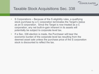 Taxable Stock Acquisitions Sec. 338 S Corporations – Because of the S eligibility rules, a qualifying stock purchase by a C corporation terminates the Target’s status as an S corporation.  Since the Target is now treated as a C corporation, any net built-in-gain inherent in its assets will potentially be subject to corporate level tax.  If a Sec. 338 election is made, the Purchaser will bear the economic burden of the corporate level tax resulting from the deemed asset sale unless the purchase price of the S corporation stock is discounted to reflect the tax. 