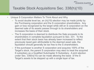 Taxable Stock Acquisitions Sec. 338(h)(10) Unique S Corporation Matters To Think About and Why To avoid double level tax, an (h)(10) election may be made jointly by the Purchasing corporation and the S corporation shareholders.  Any gain or loss recognized by the target while still an S corporation on the deemed sale of its assets passes through to its shareholders and increases the basis of their stock. The S corporation is deemed to distribute the Sale proceeds to its shareholders in complete liquidation pursuant to Sec. 331.  To the extent that their stock basis has already been increased to reflect previously taxed gain attributable to the deemed asset sale, the liquidation should generally be tax free to the S shareholders. If the purchaser is another S corporation and acquires 100% of the Target’s stock, the parent S corporation may elect to treat the acquired S subsidiary as a Qualified Subchapter S Subsidiary.  A joint election under Sec. 338(h)(10) can be made allowing the basis  of the S Target’s assets to be stepped up with a single layer of tax. 