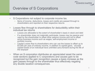 Overview of S Corporations S Corporations not subject to corporate income tax. Items of income, deductions, losses and credits are passed through to shareholders and reported on their respective returns Losses flow through to shareholders for deductibility within their individual tax returns Losses are allowable to the extent of shareholder’s basis in stock and debt If a shareholder does not materially participate, losses may be passive and used by the shareholder to offset other passive income and not to offset active business income such as wages, self-employment income or portfolio income. Capital Losses flow to shareholders who can use the losses to offset up to $3,000 per year of ordinary income, in addition to capital gains.  Unused capital losses of an individual have unlimited carry-forward during the life of the taxpayer When an S corporation distributes an appreciated asset the same code sections applied to C corporations and causes gain to be recognized but the gain recognition causes a basis increase as the gain passes through to the shareholder thus effectively negating any double taxation consequences. 