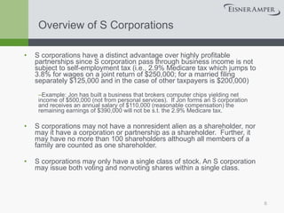 Overview of S Corporations S corporations have a distinct advantage over highly profitable partnerships since S corporation pass through business income is not subject to self-employment tax (i.e., 2.9% Medicare tax which jumps to 3.8% for wages on a joint return of $250,000; for a married filing separately $125,000 and in the case of other taxpayers is $200,000) Example: Jon has built a business that brokers computer chips yielding net income of $500,000 (not from personal services).  If Jon forms an S corporation and receives an annual salary of $110,000 (reasonable compensation) the remaining earnings of $390,000 will not be s.t. the 2.9% Medicare tax. S corporations may not have a nonresident alien as a shareholder, nor may it have a corporation or partnership as a shareholder.  Further, it may have no more than 100 shareholders although all members of a family are counted as one shareholder. S corporations may only have a single class of stock. An S corporation may issue both voting and nonvoting shares within a single class. 