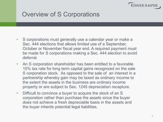 Overview of S Corporations S corporations must generally use a calendar year or make a Sec. 444 elections that allows limited use of a September, October or November fiscal year end. A required payment must be made for S corporations making a Sec. 444 election to avoid deferral. An S corporation shareholder has been entitled to a favorable 15% tax rate for long term capital gains recognized on the sale S corporation stock.  As opposed to the sale of  an interest in a partnership whereby gain may be taxed as ordinary income to the extent the assets in the business are ordinary income property or are subject to Sec. 1245 depreciation recapture. Difficult to convince a buyer to acquire the stock of an S corporation rather than purchase the assets since the buyer does not achieve a fresh depreciable basis in the assets and the buyer inherits potential legal liabilities. 