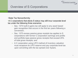 Overview of S Corporations State Tax Nonconformity A C corporations that elects S status may still incur corporate level tax under the following three scenarios: Sec. 1374 built-in-gains tax will apply to any asset based gain recognition that occurs in the first ten years following a conversion; Sec. 1375 excess passive gross receipts tax applies to S corporations with former C corporation earnings and profits and portfolio-type passive gross receipts that exceed 25% of total gross receipts; and A C corporation using LIFO method of inventory valuation must recapture its LIFO reserve and pay corporate level tax upon converting with the tax spread over 4years. 