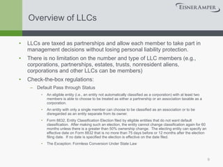 Overview of LLCs LLCs are taxed as partnerships and allow each member to take part in management decisions without losing personal liability protection. There is no limitation on the number and type of LLC members (e.g., corporations, partnerships, estates, trusts, nonresident aliens, corporations and other LLCs can be members) Check-the-box regulations: Default Pass through Status An eligible entity (i.e., an entity not automatically classified as a corporation) with at least two members is able to choose to be treated as either a partnership or an association taxable as a corporation. An entity with only a single member can choose to be classified as an association or to be disregarded as an entity separate from its owner. Form 8832, Entity Classification Election filed by eligible entities that do not want default classification.  After making such an election, the entity cannot change classification again for 60 months unless there is a greater than 50% ownership change.  The electing entity can specify an effective date on Form 8832 that is no more than 75 days before or 12 months after the election filing date.  If no date is specified the election is effective on the date filed. The Exception: Formless Conversion Under State Law 