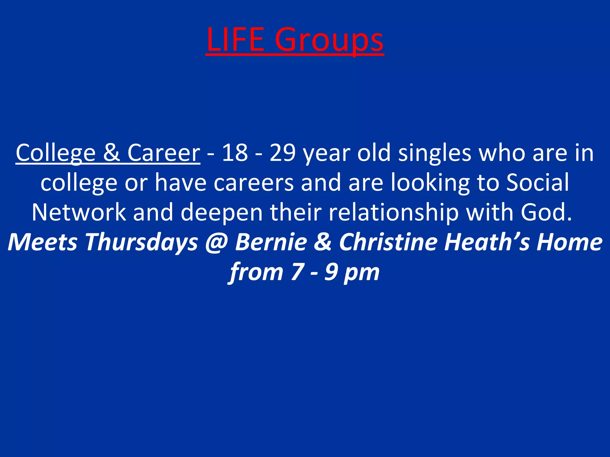 LIFE Groups College & Career  - 18 - 29 year old singles who are in college or have careers and are looking to Social Network and deepen their relationship with God.  Meets Thursdays @ Bernie & Christine Heath’s Home from 7 - 9 pm 