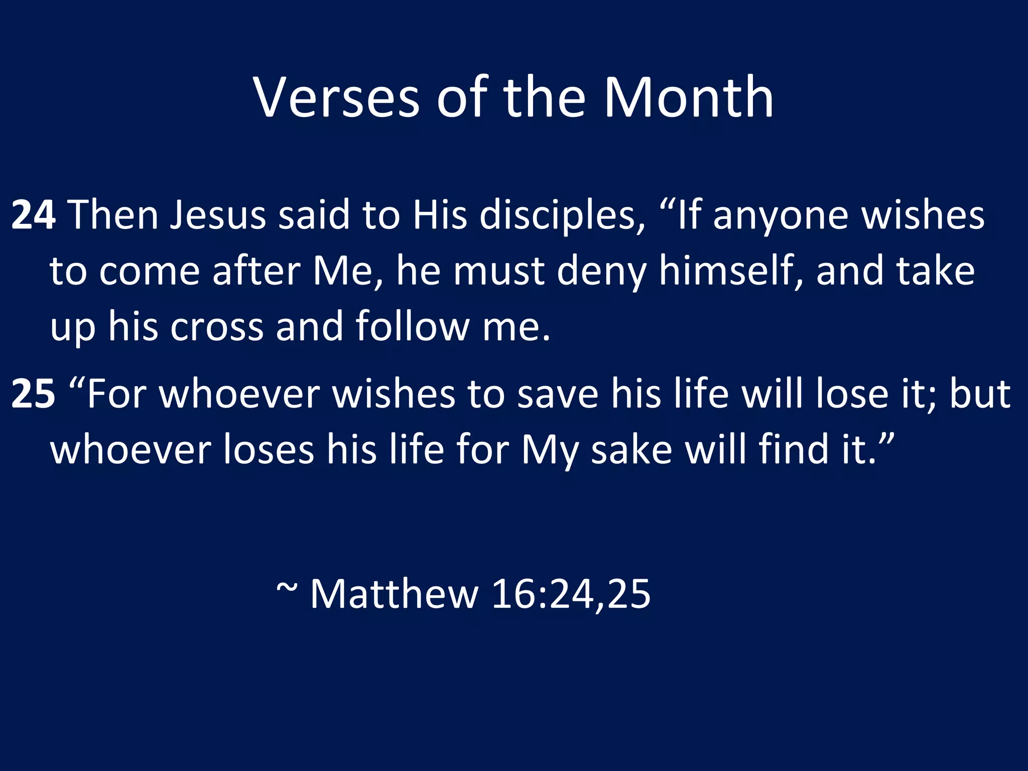 Verses of the Month 24  Then Jesus said to His disciples, “If anyone wishes to come after Me, he must deny himself, and take up his cross and follow me. 25  “For whoever wishes to save his life will lose it; but whoever loses his life for My sake will find it.” ~ Matthew 16:24,25 
