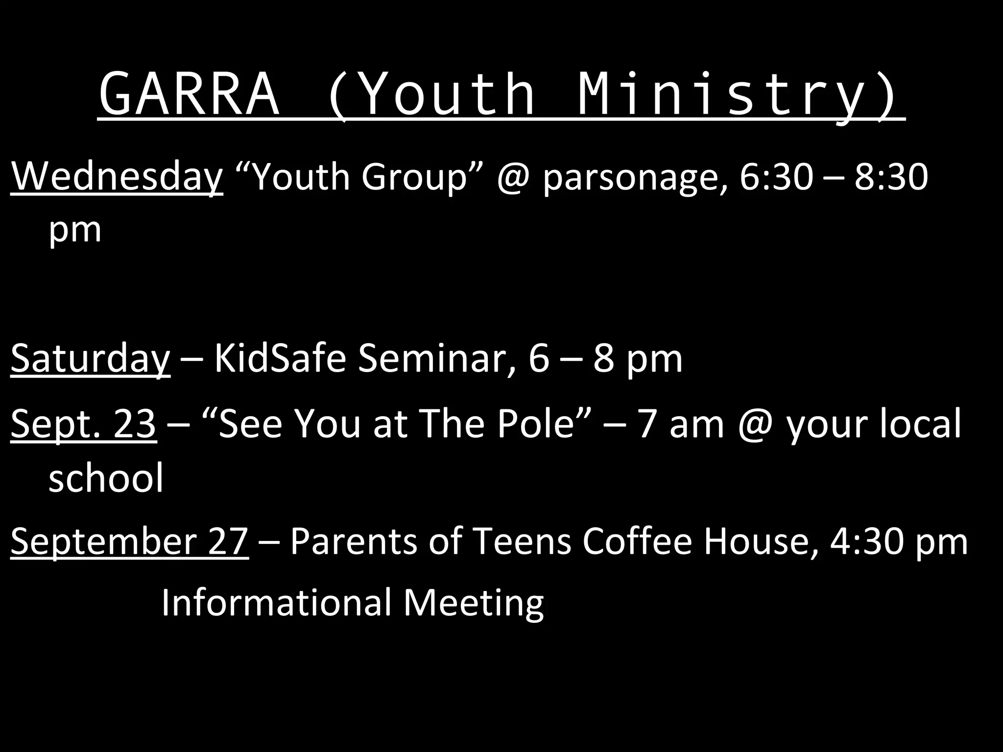 GARRA (Youth Ministry) Wednesday   “Youth Group” @ parsonage, 6:30 – 8:30 pm Saturday  – KidSafe Seminar, 6 – 8 pm Sept. 23  – “See You at The Pole” – 7 am @ your local school September 27  – Parents of Teens Coffee House, 4:30 pm Informational Meeting 
