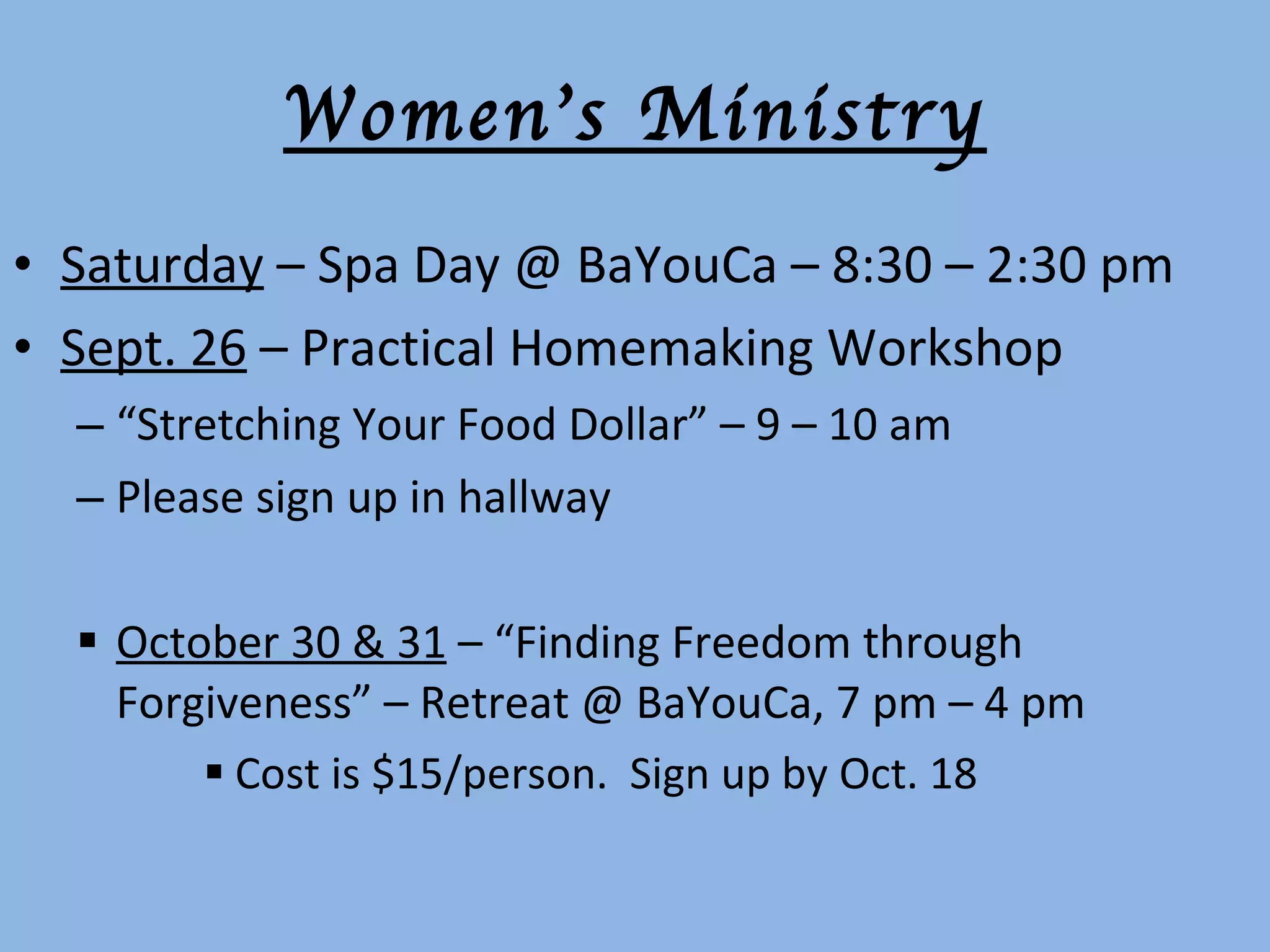 Women’s Ministry Saturday  – Spa Day @ BaYouCa – 8:30 – 2:30 pm Sept. 26  – Practical Homemaking Workshop “ Stretching Your Food Dollar” – 9 – 10 am  Please sign up in hallway October 30 & 31  – “Finding Freedom through Forgiveness” – Retreat @ BaYouCa, 7 pm – 4 pm Cost is $15/person.  Sign up by Oct. 18 